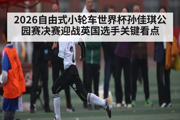2026自由式小轮车世界杯孙佳琪公园赛决赛迎战英国选手关键看点
